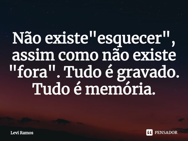 ⁠Não existe "esquecer", assim como não existe "fora". Tudo é gravado. Tudo é memória.... Frase de Levi Ramos.
