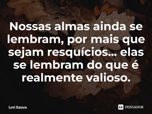 ⁠Nossas almas ainda se lembram, por mais que sejam resquícios... elas se lembram do que é realmente valioso.... Frase de Levi Ramos.