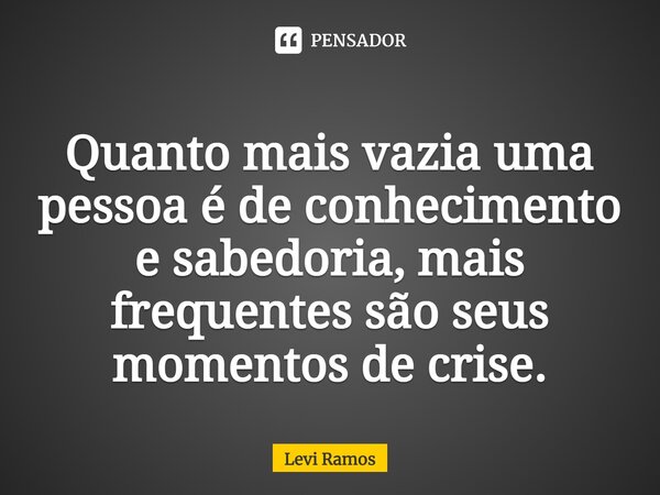 Quanto mais vazia uma pessoa é de conhecimento e sabedoria, mais frequentes são seus momentos de crise.... Frase de Levi Ramos.