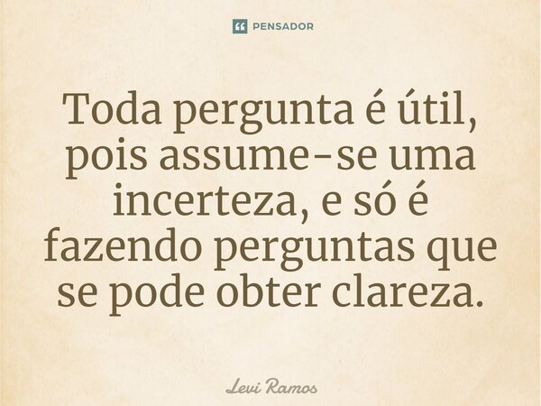 Toda pergunta é útil, pois assume-se uma incerteza, e só é fazendo perguntas que se pode obter clareza.⁠... Frase de Levi Ramos.