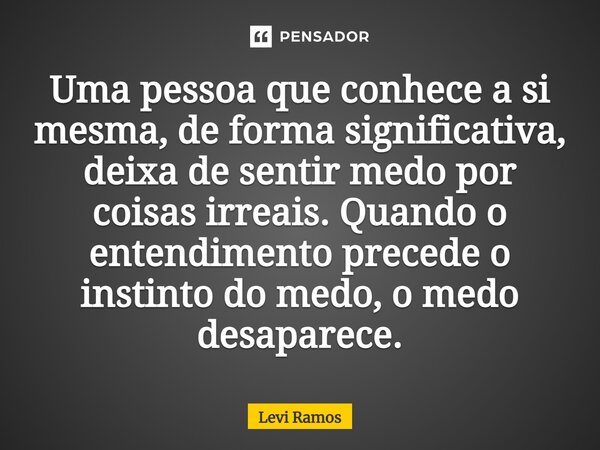⁠Uma pessoa que conhece a si mesma, de forma significativa, deixa de sentir medo por coisas irreais. Quando o entendimento precede o instinto do medo, o medo de... Frase de Levi Ramos.