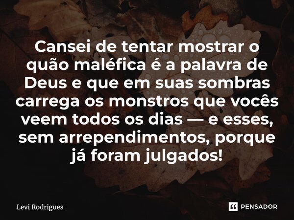 ⁠Cansei de tentar mostrar o quão maléfica é a palavra de Deus e que em suas sombras carrega os monstros que vocês veem todos os dias — e esses, sem arrependimen... Frase de Levi Rodrigues.