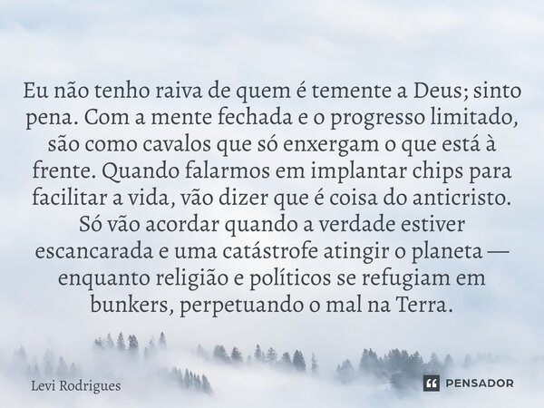 ⁠Eu não tenho raiva de quem é temente a Deus; sinto pena. Com a mente fechada e o progresso limitado, são como cavalos que só enxergam o que está à frente. Quan... Frase de Levi Rodrigues.