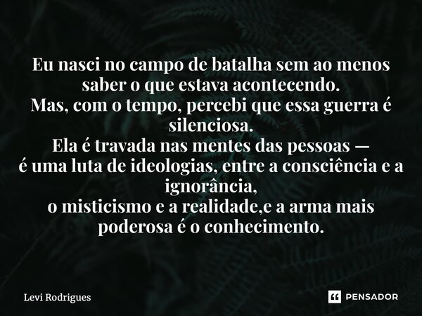 ⁠Eu nasci no campo de batalha sem ao menos saber o que estava acontecendo. Mas, com o tempo, percebi que essa guerra é silenciosa. Ela é travada nas mentes das ... Frase de Levi Rodrigues.