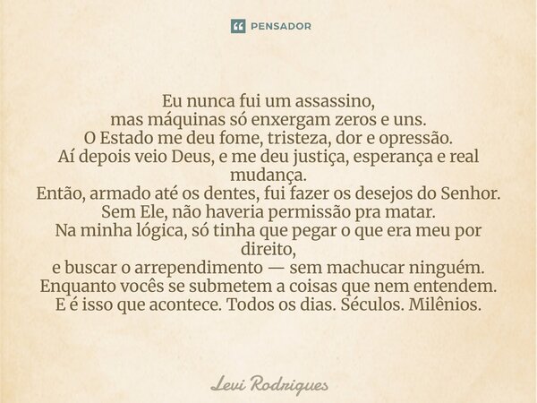Eu nunca fui um assassino, mas máquinas só enxergam zeros e uns. O Estado me deu fome, tristeza, dor e opressão. Aí depois veio Deus, e me deu justiça, esperan... Frase de Levi Rodrigues.