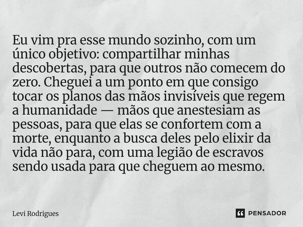 Eu vim pra esse mundo sozinho, com um único objetivo: compartilhar minhas descobertas, para que outros não comecem do zero. Cheguei a um ponto em que consigo t... Frase de Levi Rodrigues.