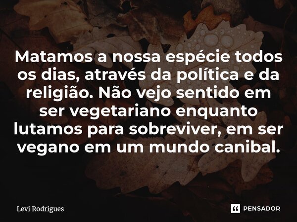 ⁠⁠Matamos a nossa espécie todos os dias, através da política e da religião. Não vejo sentido em ser vegetariano enquanto lutamos para sobreviver, em ser vegano ... Frase de Levi Rodrigues.