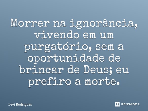 ⁠Morrer na ignorância, vivendo em um purgatório, sem a oportunidade de brincar de Deus; eu prefiro a morte.... Frase de Levi Rodrigues.