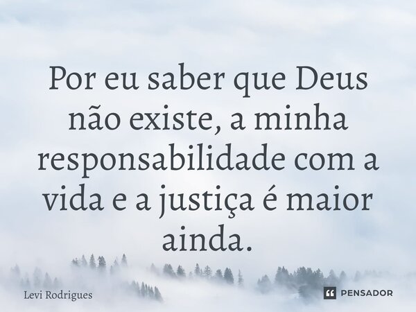 ⁠Por eu saber que Deus não existe, a minha responsabilidade com a vida e a justiça é maior ainda.... Frase de Levi Rodrigues.