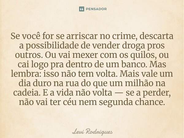 Se você for se arriscar no crime, descarta a possibilidade de vender droga pros outros. Ou vai mexer com os quilos, ou cai logo pra dentro de um banco. Mas lem... Frase de Levi Rodrigues.