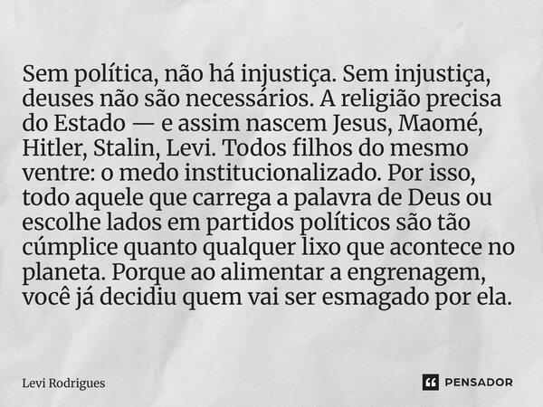 Sem política, não há injustiça. Sem injustiça, deuses não são necessários. A religião precisa do Estado — e assim nascem Jesus, Maomé, Hitler, Stalin, Levi. To... Frase de Levi Rodrigues.