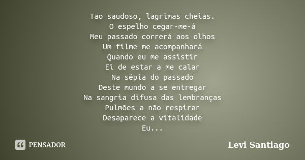 Tão saudoso, lagrimas cheias. O espelho cegar-me-á Meu passado correrá aos olhos Um filme me acompanhará Quando eu me assistir Ei de estar a me calar Na sépia d... Frase de Levi Santiago.