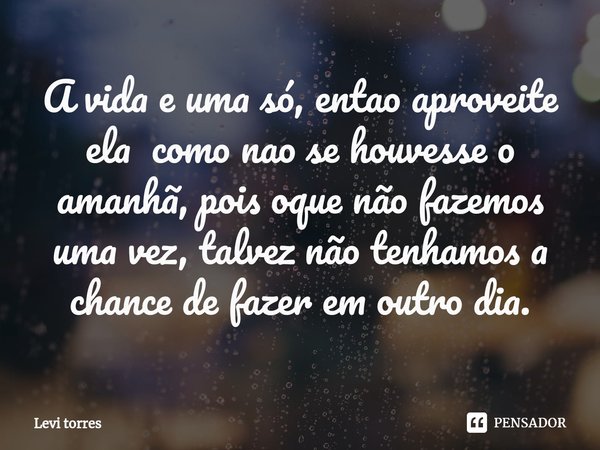 A vida e uma só, entao aproveite ela como ⁠nao se houvesse o amanhã, pois oque não fazemos uma vez, talvez não tenhamos a chance de fazer em outro dia.... Frase de Levi Torres.