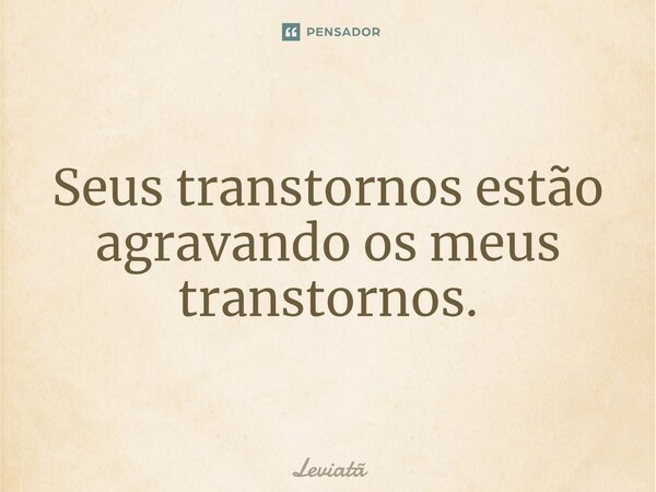 ⁠Seus transtornos estão agravando os meus transtornos.... Frase de Leviatã.