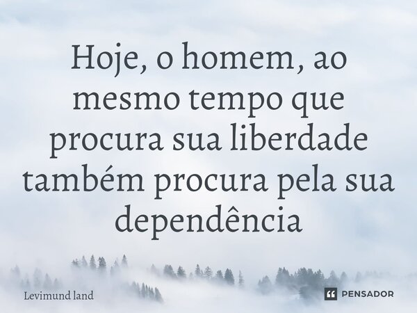Hoje, o homem, ao mesmo tempo que procura sua liberdade também procura pela sua dependência... Frase de Levimund Land.
