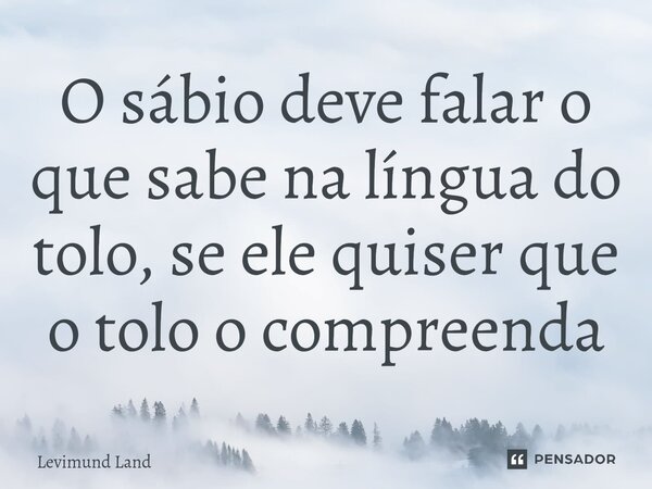 ⁠O sábio deve falar o que sabe na língua do tolo, se ele quiser que o tolo o compreenda... Frase de Levimund Land.