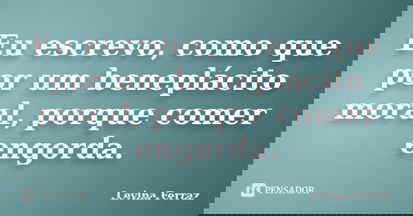 Eu escrevo, como que por um beneplácito moral, porque comer engorda.... Frase de Levina Ferraz.