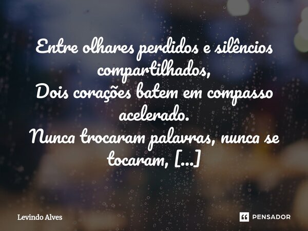 ⁠Entre olhares perdidos e silêncios compartilhados, Dois corações batem em compasso acelerado. Nunca trocaram palavras, nunca se tocaram, Mas suas almas se reco... Frase de Levindo Alves.