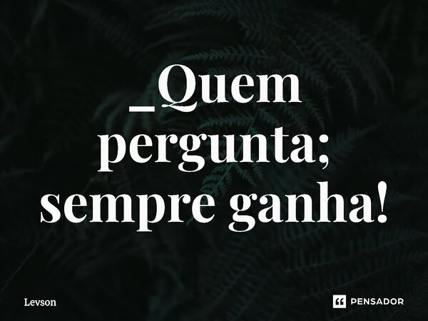 _⁠Quem pergunta; sempre ganha!... Frase de Levson.