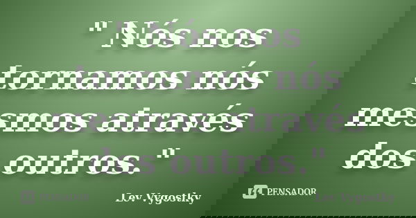 " Nós nos tornamos nós mesmos através dos outros."... Frase de Lev Vygostky.