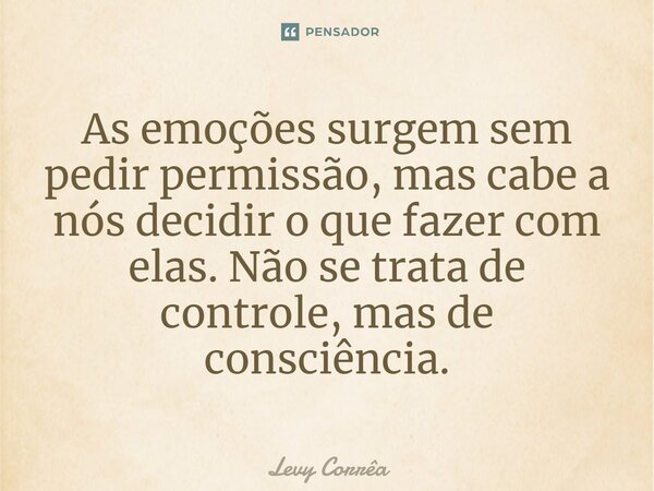 ⁠As emoções surgem sem pedir permissão, mas cabe a nós decidir o que fazer com elas. Não se trata de controle, mas de consciência.... Frase de Levy Corrêa.