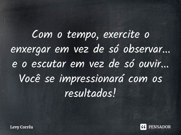 ⁠Com o tempo, exercite o enxergar em vez de só observar... e o escutar em vez de só ouvir... Você se impressionará com os resultados!... Frase de Levy Corrêa.