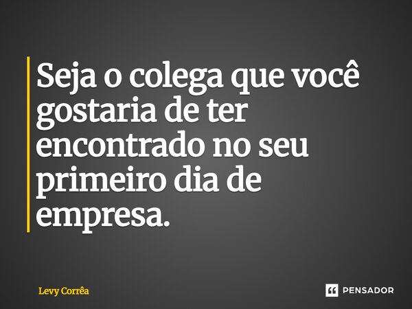 ⁠Seja o colega que você gostaria de ter encontrado no seu primeiro dia de empresa.... Frase de Levy Corrêa.