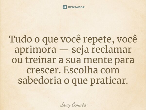 ⁠⁠Tudo o que você repete, você aprimora — seja reclamar ou treinar a sua mente para crescer. Escolha com sabedoria o que praticar.... Frase de Levy Corrêa.