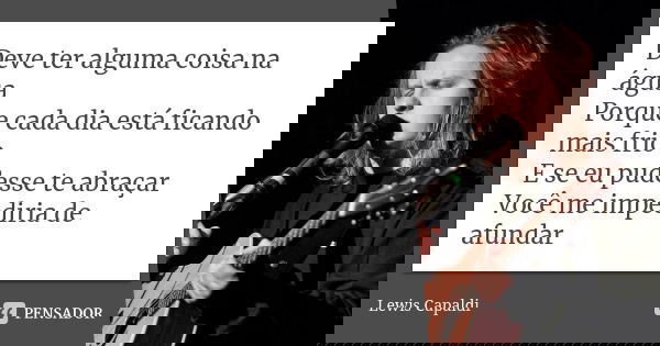 Deve ter alguma coisa na água Porque cada dia está ficando mais frio E se eu pudesse te abraçar Você me impediria de afundar... Frase de Lewis Capaldi.