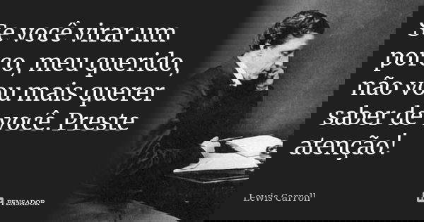 Se você virar um porco, meu querido, não vou mais querer saber de você. Preste atenção!... Frase de Lewis Carroll.