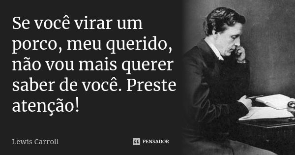 Se você virar um porco, meu querido, não vou mais querer saber de você. Preste atenção!... Frase de Lewis Carroll.