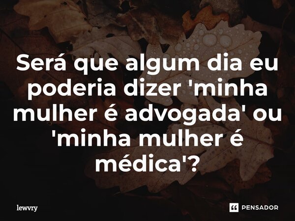 Será que algum dia eu poderia dizer 'minha mulher é advogada' ou 'minha mulher é médica'?... Frase de lewvry.