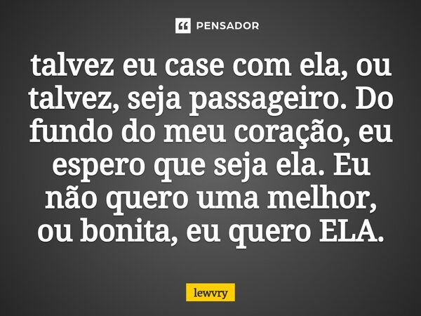 ⁠talvez eu case com ela, ou talvez, seja passageiro. Do fundo do meu coração, eu espero que seja ela. Eu não quero uma melhor, ou bonita, eu quero ELA.... Frase de lewvry.