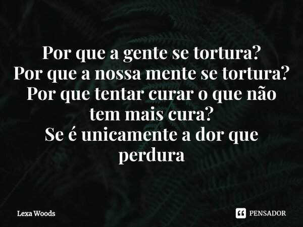 ⁠Por que a gente se tortura? Por que a nossa mente se tortura? Por que tentar curar o que não tem mais cura? Se é unicamente a dor que perdura... Frase de Lexa Woods.