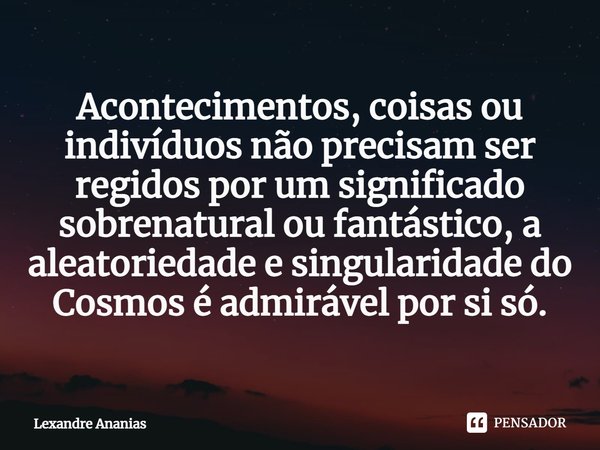 Acontecimentos, coisas ou indivíduos não precisam ser regidos por um significado sobrenatural ou fantástico, a aleatoriedade e singularidade do Cosmos é admiráv... Frase de Lexandre Ananias.