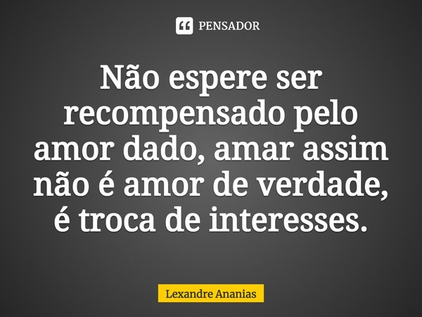 Não espere ser recompensado pelo amor dado, amar assim não é amor de verdade, é troca de interesses.... Frase de Lexandre Ananias.