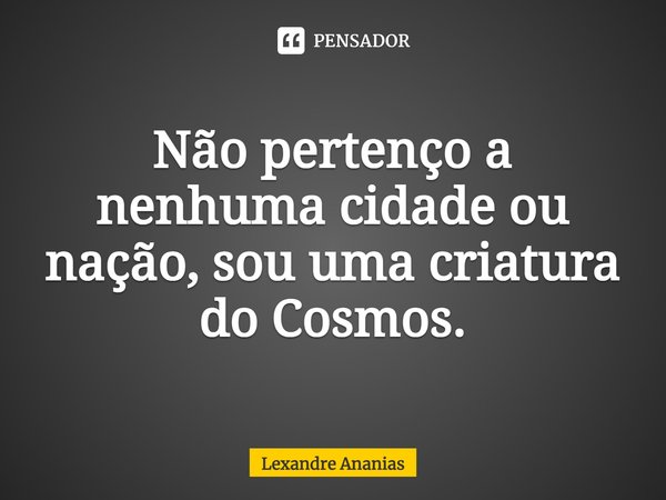 ⁠Não pertenço a nenhuma cidade ou nação, sou uma criatura do Cosmos.... Frase de Lexandre Ananias.