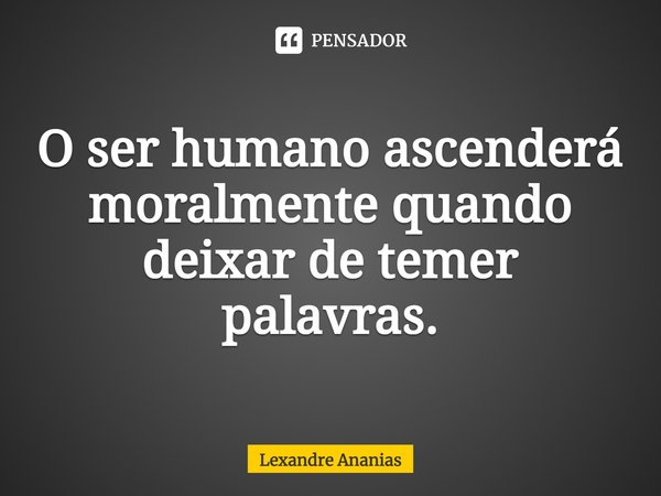 ⁠O ser humano ascenderá moralmente quando deixar de temer palavras.... Frase de Lexandre Ananias.