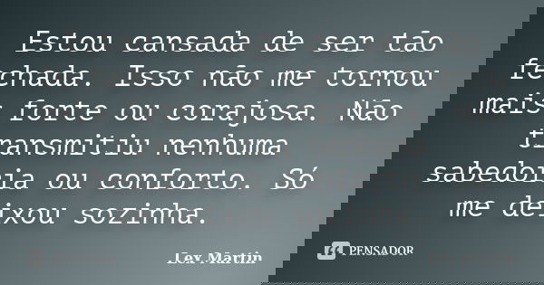 Estou cansada de ser tão fechada. Isso não me tornou mais forte ou corajosa. Não transmitiu nenhuma sabedoria ou conforto. Só me deixou sozinha.... Frase de Lex Martin.