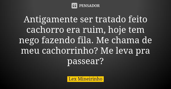 Antigamente ser tratado feito cachorro era ruim, hoje tem nego fazendo fila. Me chama de meu cachorrinho? Me leva pra passear?... Frase de Lex Mineirinho.