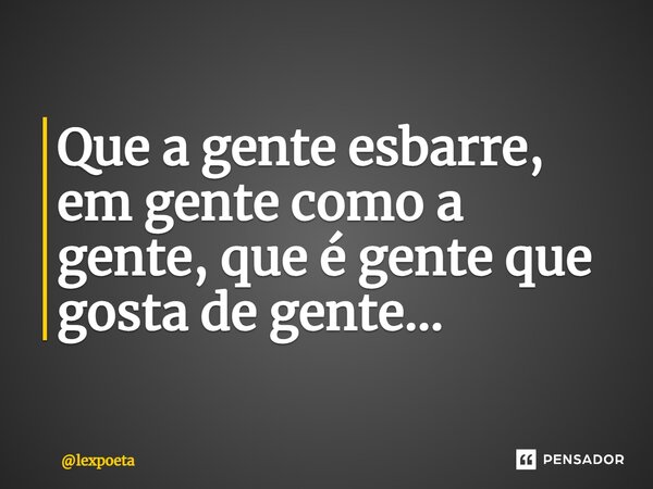 ⁠Que a gente esbarre, em gente como a gente, que é gente que gosta de gente...... Frase de lexpoeta.