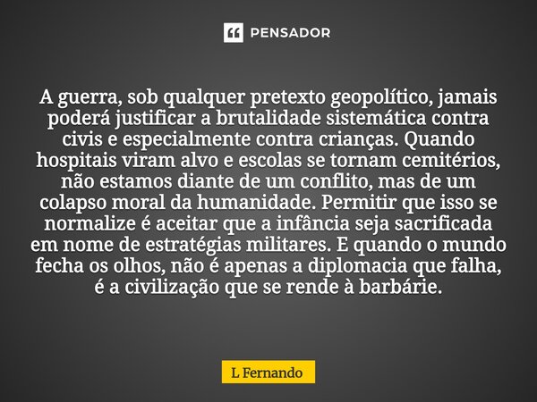 A guerra, sob qualquer pretexto geopolítico, jamais poderá justificar a brutalidade sistemática contra civis e especialmente contra crianças. Quando hospitais ... Frase de L Fernando.