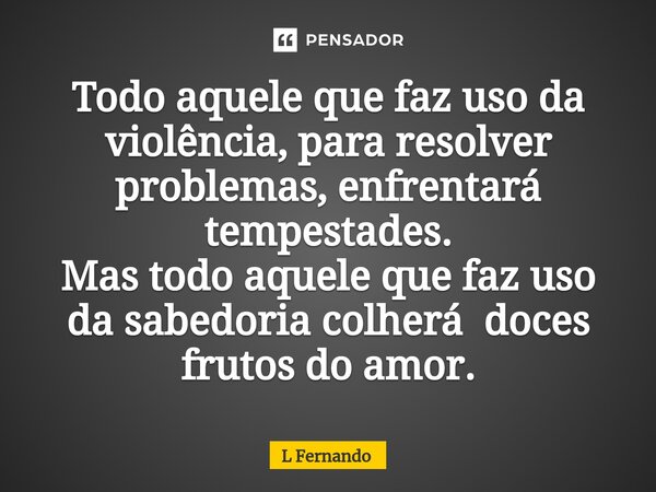 ⁠Todo aquele que faz uso da violência, para resolver problemas, enfrentará tempestades. Mas todo aquele que faz uso da sabedoria colherá doces frutos do amor.... Frase de L Fernando.