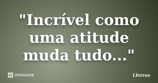 "Incrível como uma atitude muda tudo..."... Frase de Lferrao.