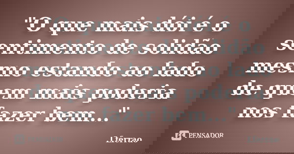 "O que mais dói é o sentimento de solidão mesmo estando ao lado de quem mais poderia nos fazer bem..."... Frase de Lferrao.