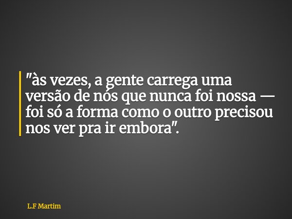 "às vezes, a gente carrega uma versão de nós que nunca foi nossa — foi só a forma como o outro precisou nos ver pra ir embora".... Frase de L.F Martim.