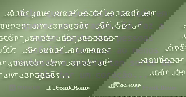 Acho que você está errado em querer um coração. Só faz a maior parte das pessoas infeliz. Se você ao menos soubesse o quanto tem sorte de não ter um coração...... Frase de L. Frank Baum.