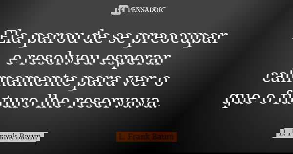 Ela parou de se preocupar e resolveu esperar calmamente para ver o que o futuro lhe reservava.... Frase de L. Frank Baum.