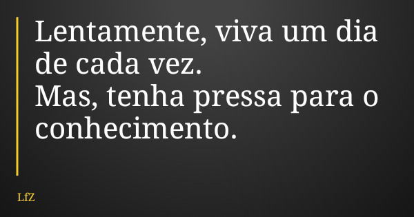 Lentamente, viva um dia de cada vez. Mas, tenha pressa para o conhecimento.... Frase de LfZ.