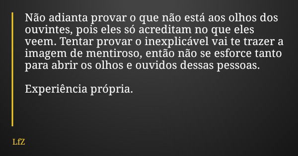 Não adianta provar o que não está aos olhos dos ouvintes, pois eles só acreditam no que eles veem. Tentar provar o inexplicável vai te trazer a imagem de mentir... Frase de LfZ.